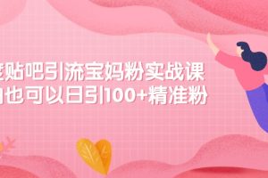 百度贴吧引流宝妈粉实战课，小白也可以日引100+精准粉【视频课程】
